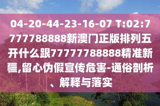 04-20-44-23-16-07 T:02:7777788888新澳門(mén)正版排列五開(kāi)什么跟77777788888精準(zhǔn)新疆,留心偽假宣傳危害-通俗剖析、解釋與落實(shí)