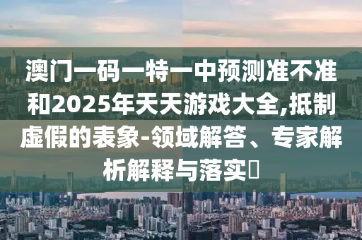 澳門一碼一特一中預(yù)測準(zhǔn)不準(zhǔn)和2025年天天游戲大全,抵制虛假的表象-領(lǐng)域解答、專家解析解釋與落實(shí)?
