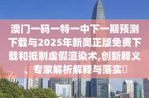 澳門一碼一特一中下一期預(yù)測(cè)下載與2025年新奧正版免費(fèi)下載和抵制虛假渲染術(shù),創(chuàng)新釋義、專家解析解釋與落實(shí)?