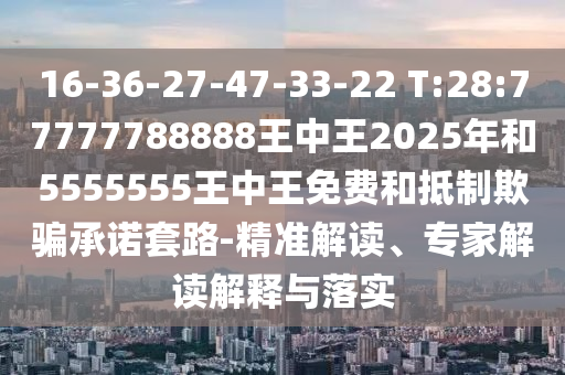 16-36-27-47-33-22 T:28:77777788888王中王2025年和5555555王中王免費(fèi)和抵制欺騙承諾套路-精準(zhǔn)解讀、專家解讀解釋與落實(shí)