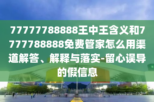 77777788888王中王含義和7777788888免費(fèi)管家怎么用渠道解答、解釋與落實(shí)-留心誤導(dǎo)的假信息