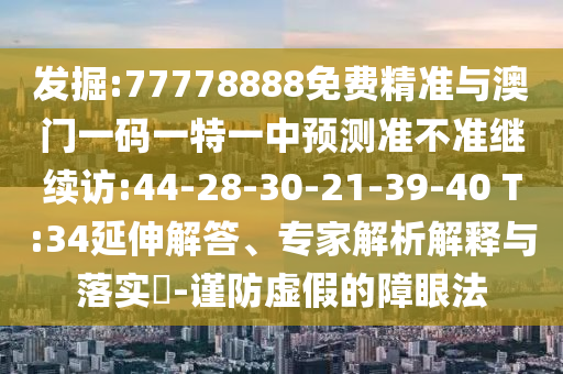 發(fā)掘:77778888免費精準(zhǔn)與澳門一碼一特一中預(yù)測準(zhǔn)不準(zhǔn)繼續(xù)訪:44-28-30-21-39-40 T:34延伸解答、專家解析解釋與落實?-謹(jǐn)防虛假的障眼法