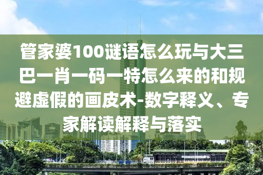 管家婆100謎語怎么玩與大三巴一肖一碼一特怎么來的和規(guī)避虛假的畫皮術(shù)-數(shù)字釋義、專家解讀解釋與落實