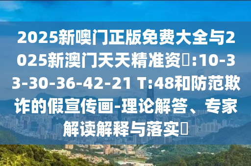 2025新噢門正版免費大全與2025新澳門天天精準(zhǔn)資枓:10-33-30-36-42-21 T:48和防范欺詐的假宣傳畫-理論解答、專家解讀解釋與落實?