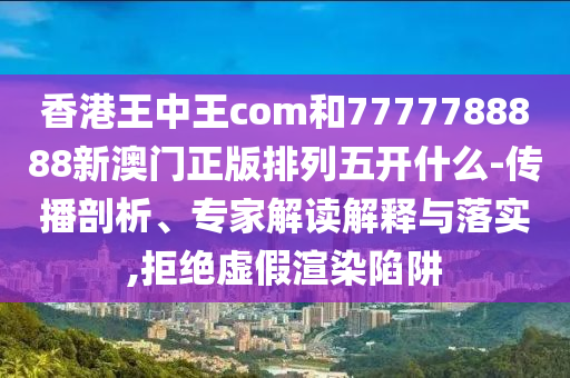 香港王中王com和7777788888新澳門正版排列五開什么-傳播剖析、專家解讀解釋與落實,拒絕虛假渲染陷阱