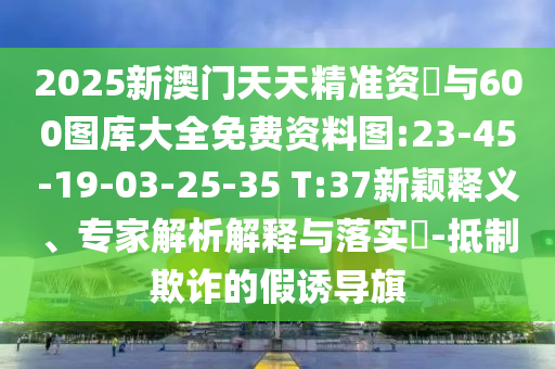 2025新澳門天天精準(zhǔn)資枓與600圖庫大全免費(fèi)資料圖:23-45-19-03-25-35 T:37新穎釋義、專家解析解釋與落實?-抵制欺詐的假誘導(dǎo)旗