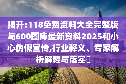 揭開:118免費(fèi)資料大全完整版與600圖庫最新資料2025和小心偽假宣傳,行業(yè)釋義、專家解析解釋與落實(shí)?