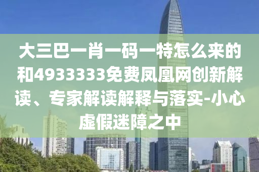 大三巴一肖一碼一特怎么來的和4933333免費(fèi)鳳凰網(wǎng)創(chuàng)新解讀、專家解讀解釋與落實(shí)-小心虛假迷障之中