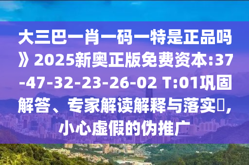 大三巴一肖一碼一特是正品嗎》2025新奧正版免費(fèi)資本:37-47-32-23-26-02 T:01鞏固解答、專家解讀解釋與落實(shí)?,小心虛假的偽推廣