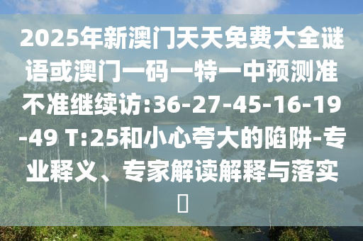 2025年新澳門天天免費大全謎語或澳門一碼一特一中預(yù)測準(zhǔn)不準(zhǔn)繼續(xù)訪:36-27-45-16-19-49 T:25和小心夸大的陷阱-專業(yè)釋義、專家解讀解釋與落實?