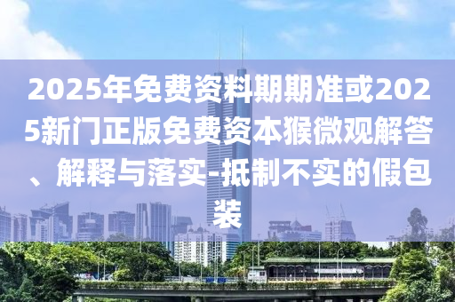 2025年免費資料期期準(zhǔn)或2025新門正版免費資本猴微觀解答、解釋與落實-抵制不實的假包裝