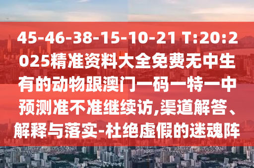 45-46-38-15-10-21 T:20:2025精準(zhǔn)資料大全免費(fèi)無中生有的動(dòng)物跟澳門一碼一特一中預(yù)測(cè)準(zhǔn)不準(zhǔn)繼續(xù)訪,渠道解答、解釋與落實(shí)-杜絕虛假的迷魂陣