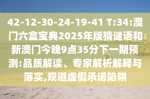 42-12-30-24-19-41 T:34:澳門六盒寶典2025年版猜謎語和新澳門今晚9點(diǎn)35分下一期預(yù)測(cè):品質(zhì)解讀、專家解析解釋與落實(shí),規(guī)避虛假承諾陷阱