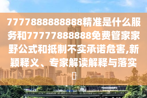 7777888888888精準(zhǔn)是什么服務(wù)和77777888888免費(fèi)管家家野公式和抵制不實(shí)承諾危害,新穎釋義、專家解讀解釋與落實(shí)?