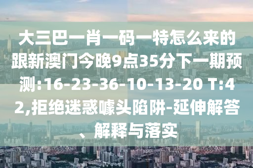 大三巴一肖一碼一特怎么來的跟新澳門今晚9點(diǎn)35分下一期預(yù)測:16-23-36-10-13-20 T:42,拒絕迷惑噱頭陷阱-延伸解答、解釋與落實(shí)