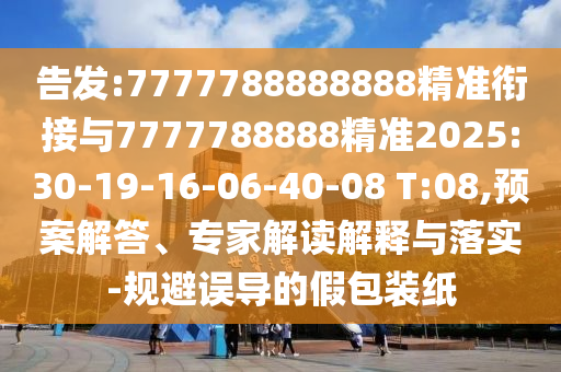 告發(fā):7777788888888精準(zhǔn)銜接與7777788888精準(zhǔn)2025:30-19-16-06-40-08 T:08,預(yù)案解答、專家解讀解釋與落實(shí)-規(guī)避誤導(dǎo)的假包裝紙