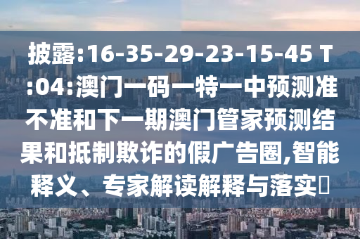 披露:16-35-29-23-15-45 T:04:澳門一碼一特一中預(yù)測(cè)準(zhǔn)不準(zhǔn)和下一期澳門管家預(yù)測(cè)結(jié)果和抵制欺詐的假?gòu)V告圈,智能釋義、專家解讀解釋與落實(shí)?