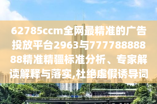 62785ccm全網(wǎng)最精準(zhǔn)的廣告投放平臺2963與77778888888精準(zhǔn)精疆標(biāo)準(zhǔn)分析、專家解讀解釋與落實(shí),杜絕虛假誘導(dǎo)詞