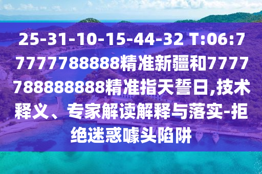 25-31-10-15-44-32 T:06:77777788888精準新疆和7777788888888精準指天誓日,技術釋義、專家解讀解釋與落實-拒絕迷惑噱頭陷阱