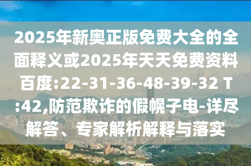 2025年新奧正版免費大全的全面釋義或2025年天天免費資料百度:22-31-36-48-39-32 T:42,防范欺詐的假幌子電-詳盡解答、專家解析解釋與落實