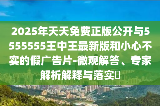 2025年天天免費(fèi)正版公開(kāi)與5555555王中王最新版和小心不實(shí)的假?gòu)V告片-微觀解答、專(zhuān)家解析解釋與落實(shí)?
