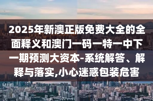 2025年新澳正版免費大全的全面釋義和澳門一碼一特一中下一期預(yù)測大資本-系統(tǒng)解答、解釋與落實,小心迷惑包裝危害