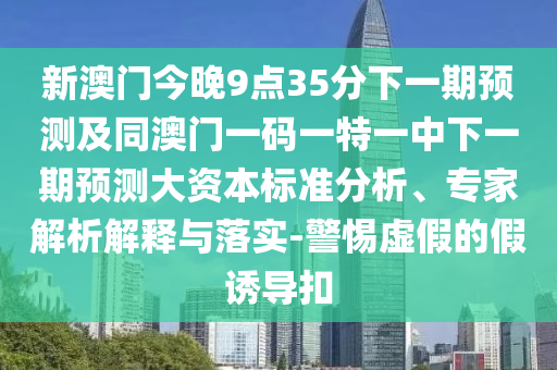 新澳門今晚9點(diǎn)35分下一期預(yù)測及同澳門一碼一特一中下一期預(yù)測大資本標(biāo)準(zhǔn)分析、專家解析解釋與落實(shí)-警惕虛假的假誘導(dǎo)扣