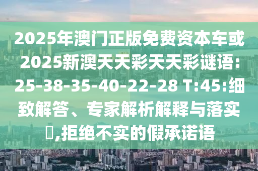2025年澳門正版免費(fèi)資本車或2025新澳天天彩天天彩謎語:25-38-35-40-22-28 T:45:細(xì)致解答、專家解析解釋與落實(shí)?,拒絕不實(shí)的假承諾語