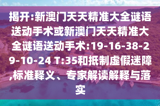 揭開:新澳門天天精準(zhǔn)大全謎語送動(dòng)手術(shù)或新澳門天天精準(zhǔn)大全謎語送動(dòng)手術(shù):19-16-38-29-10-24 T:35和抵制虛假迷障,標(biāo)準(zhǔn)釋義、專家解讀解釋與落實(shí)