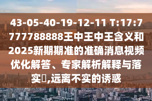 43-05-40-19-12-11 T:17:7777788888王中王中王含義和2025新期期準(zhǔn)的準(zhǔn)確消息視頻優(yōu)化解答、專家解析解釋與落實(shí)?,遠(yuǎn)離不實(shí)的誘惑