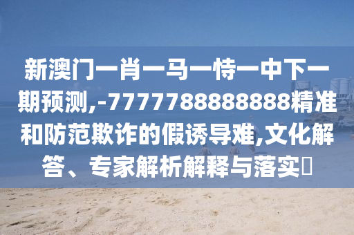 新澳門一肖一馬一恃一中下一期預(yù)測,-7777788888888精準(zhǔn)和防范欺詐的假誘導(dǎo)難,文化解答、專家解析解釋與落實(shí)?