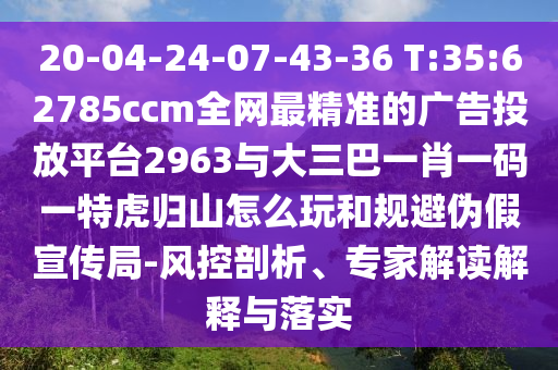 20-04-24-07-43-36 T:35:62785ccm全網(wǎng)最精準(zhǔn)的廣告投放平臺(tái)2963與大三巴一肖一碼一特虎歸山怎么玩和規(guī)避偽假宣傳局-風(fēng)控剖析、專家解讀解釋與落實(shí)