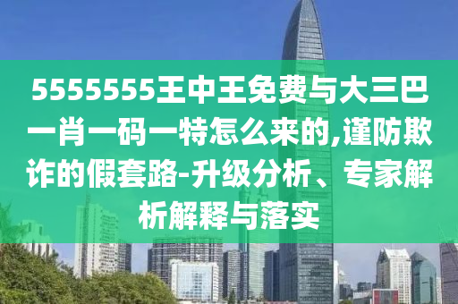 5555555王中王免費(fèi)與大三巴一肖一碼一特怎么來的,謹(jǐn)防欺詐的假套路-升級(jí)分析、專家解析解釋與落實(shí)