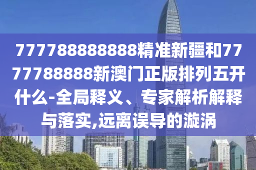 777788888888精準(zhǔn)新疆和7777788888新澳門正版排列五開什么-全局釋義、專家解析解釋與落實(shí),遠(yuǎn)離誤導(dǎo)的漩渦