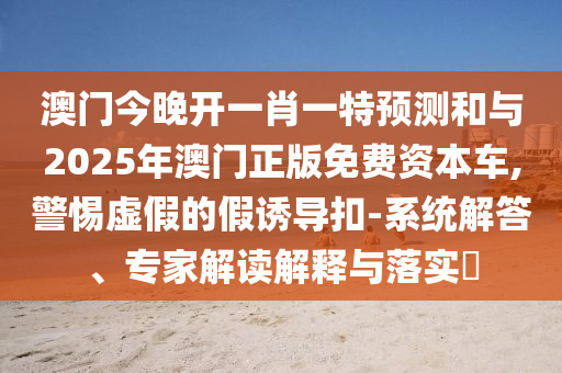 澳門今晚開一肖一特預(yù)測(cè)和與2025年澳門正版免費(fèi)資本車,警惕虛假的假誘導(dǎo)扣-系統(tǒng)解答、專家解讀解釋與落實(shí)?