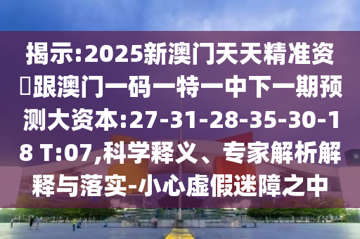 揭示:2025新澳門(mén)天天精準(zhǔn)資枓跟澳門(mén)一碼一特一中下一期預(yù)測(cè)大資本:27-31-28-35-30-18 T:07,科學(xué)釋義、專(zhuān)家解析解釋與落實(shí)-小心虛假迷障之中