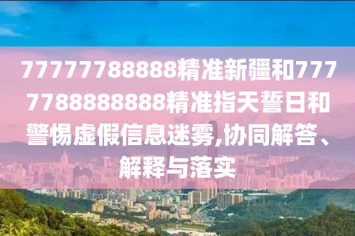 77777788888精準(zhǔn)新疆和7777788888888精準(zhǔn)指天誓日和警惕虛假信息迷霧,協(xié)同解答、解釋與落實