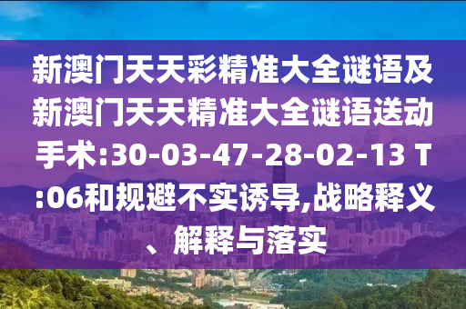 新澳門天天彩精準(zhǔn)大全謎語及新澳門天天精準(zhǔn)大全謎語送動(dòng)手術(shù):30-03-47-28-02-13 T:06和規(guī)避不實(shí)誘導(dǎo),戰(zhàn)略釋義、解釋與落實(shí)