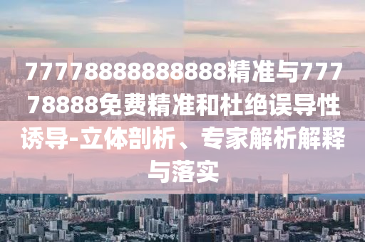 77778888888888精準(zhǔn)與77778888免費精準(zhǔn)和杜絕誤導(dǎo)性誘導(dǎo)-立體剖析、專家解析解釋與落實