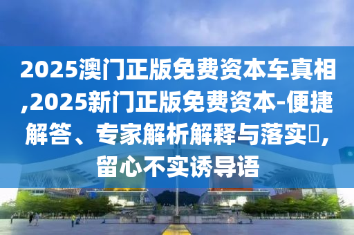 2025澳門正版免費資本車真相,2025新門正版免費資本-便捷解答、專家解析解釋與落實?,留心不實誘導語