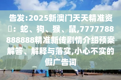 告發(fā):2025新澳門(mén)天天精準(zhǔn)資枓：蛇、狗、猴、鼠,7777788888888精準(zhǔn)新傳劇情介紹預(yù)案解答、解釋與落實(shí),小心不實(shí)的假?gòu)V告詞