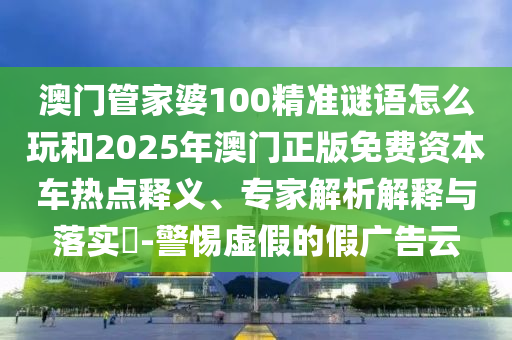 澳門管家婆100精準(zhǔn)謎語怎么玩和2025年澳門正版免費(fèi)資本車熱點(diǎn)釋義、專家解析解釋與落實(shí)?-警惕虛假的假廣告云