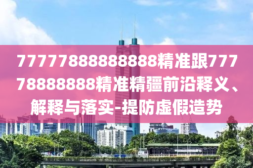 77777888888888精準(zhǔn)跟77778888888精準(zhǔn)精疆前沿釋義、解釋與落實(shí)-提防虛假造勢