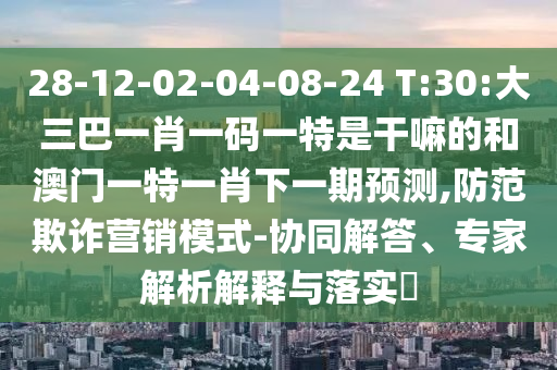 28-12-02-04-08-24 T:30:大三巴一肖一碼一特是干嘛的和澳門一特一肖下一期預(yù)測,防范欺詐營銷模式-協(xié)同解答、專家解析解釋與落實(shí)?
