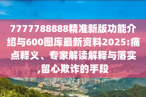 7777788888精準新版功能介紹與600圖庫最新資料2025:痛點釋義、專家解讀解釋與落實,留心欺詐的手段