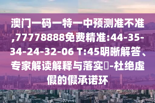 澳門一碼一特一中預測準不準,77778888免費精準:44-35-34-24-32-06 T:45明晰解答、專家解讀解釋與落實?-杜絕虛假的假承諾環(huán)