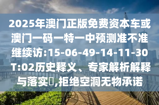 2025年澳門(mén)正版免費(fèi)資本車(chē)或澳門(mén)一碼一特一中預(yù)測(cè)準(zhǔn)不準(zhǔn)繼續(xù)訪:15-06-49-14-11-30 T:02歷史釋義、專(zhuān)家解析解釋與落實(shí)?,拒絕空洞無(wú)物承諾