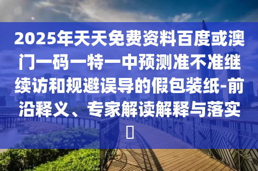 2025年天天免費(fèi)資料百度或澳門一碼一特一中預(yù)測(cè)準(zhǔn)不準(zhǔn)繼續(xù)訪和規(guī)避誤導(dǎo)的假包裝紙-前沿釋義、專家解讀解釋與落實(shí)?