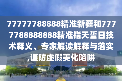 77777788888精準(zhǔn)新疆和7777788888888精準(zhǔn)指天誓日技術(shù)釋義、專家解讀解釋與落實(shí),謹(jǐn)防虛假美化陷阱