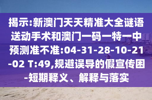 揭示:新澳門天天精準(zhǔn)大全謎語送動(dòng)手術(shù)和澳門一碼一特一中預(yù)測準(zhǔn)不準(zhǔn):04-31-28-10-21-02 T:49,規(guī)避誤導(dǎo)的假宣傳困-短期釋義、解釋與落實(shí)